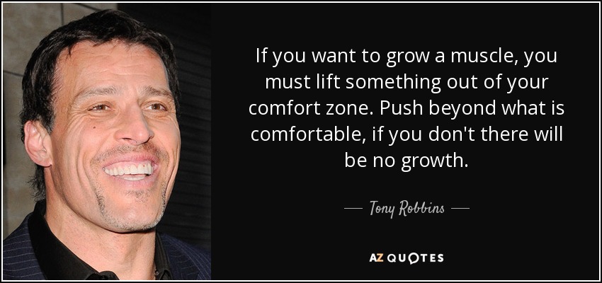 If you want to grow a muscle, you must lift something out of your comfort zone. Push beyond what is comfortable, if you don't there will be no growth. - Tony Robbins