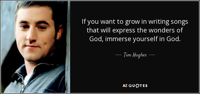 If you want to grow in writing songs that will express the wonders of God, immerse yourself in God. - Tim Hughes