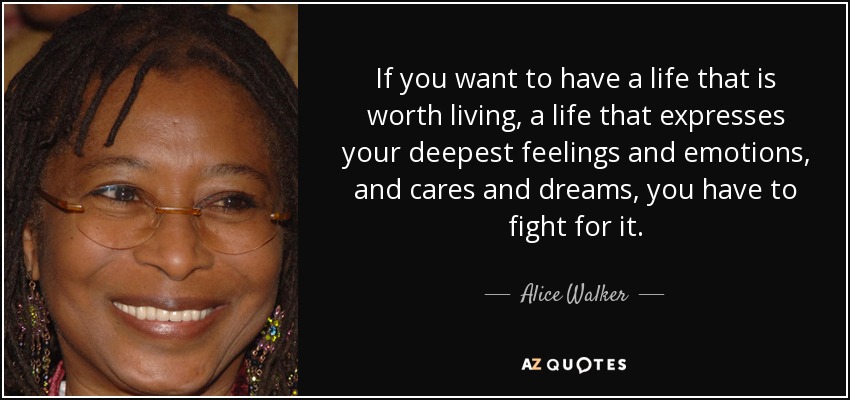 If you want to have a life that is worth living, a life that expresses your deepest feelings and emotions, and cares and dreams, you have to fight for it. - Alice Walker