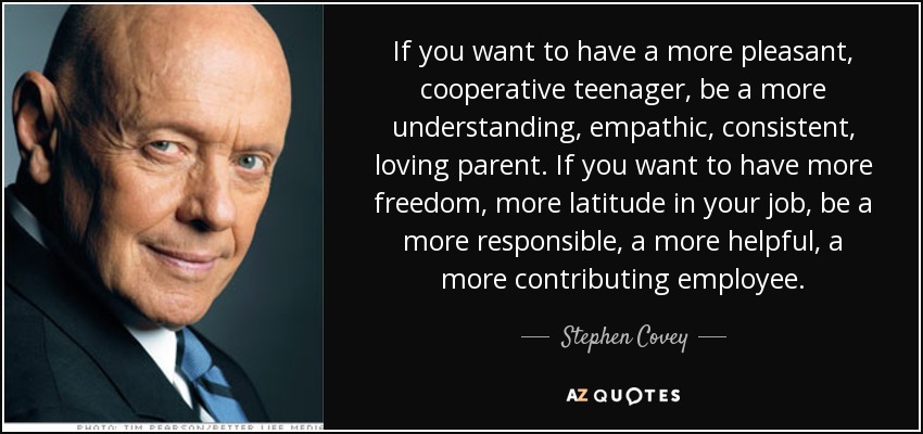 If you want to have a more pleasant, cooperative teenager, be a more understanding, empathic, consistent, loving parent. If you want to have more freedom, more latitude in your job, be a more responsible, a more helpful, a more contributing employee. - Stephen Covey