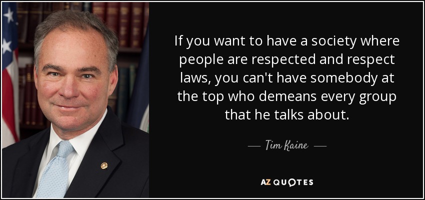 If you want to have a society where people are respected and respect laws, you can't have somebody at the top who demeans every group that he talks about. - Tim Kaine