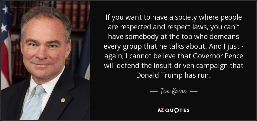 If you want to have a society where people are respected and respect laws, you can't have somebody at the top who demeans every group that he talks about. And I just - again, I cannot believe that Governor Pence will defend the insult-driven campaign that Donald Trump has run. - Tim Kaine