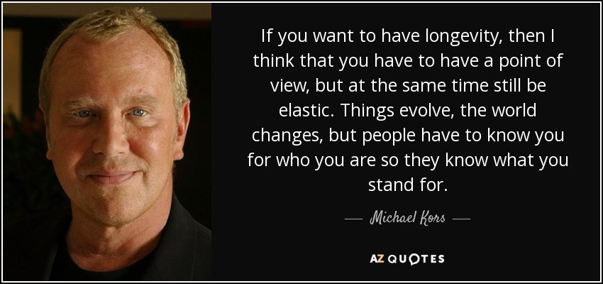 If you want to have longevity, then I think that you have to have a point of view, but at the same time still be elastic. Things evolve, the world changes, but people have to know you for who you are so they know what you stand for. - Michael Kors