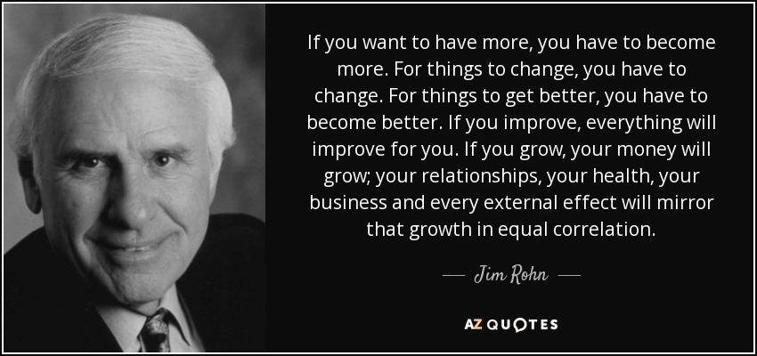If you want to have more, you have to become more. For things to change, you have to change. For things to get better, you have to become better. If you improve, everything will improve for you. If you grow, your money will grow; your relationships, your health, your business and every external effect will mirror that growth in equal correlation. - Jim Rohn