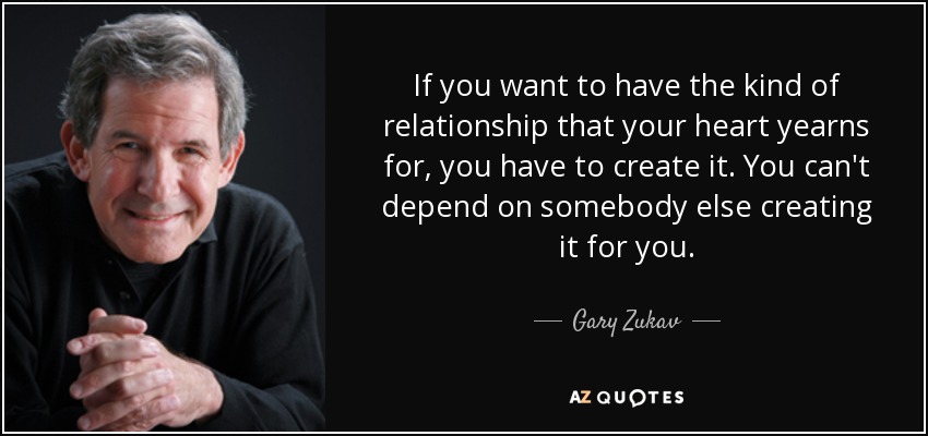 If you want to have the kind of relationship that your heart yearns for, you have to create it. You can't depend on somebody else creating it for you. - Gary Zukav