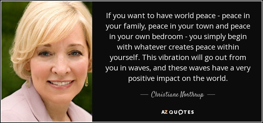 If you want to have world peace - peace in your family, peace in your town and peace in your own bedroom - you simply begin with whatever creates peace within yourself. This vibration will go out from you in waves, and these waves have a very positive impact on the world. - Christiane Northrup