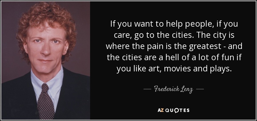 If you want to help people, if you care, go to the cities. The city is where the pain is the greatest - and the cities are a hell of a lot of fun if you like art, movies and plays. - Frederick Lenz