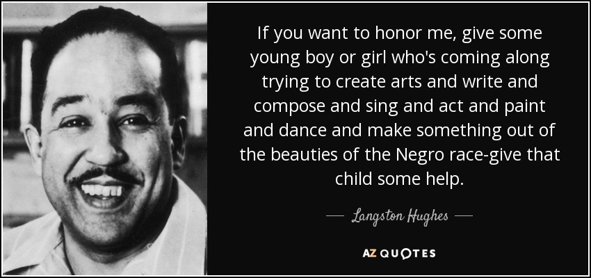 If you want to honor me, give some young boy or girl who's coming along trying to create arts and write and compose and sing and act and paint and dance and make something out of the beauties of the Negro race-give that child some help. - Langston Hughes