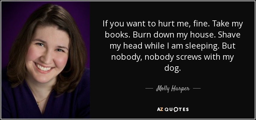 If you want to hurt me, fine. Take my books. Burn down my house. Shave my head while I am sleeping. But nobody, nobody screws with my dog. - Molly Harper