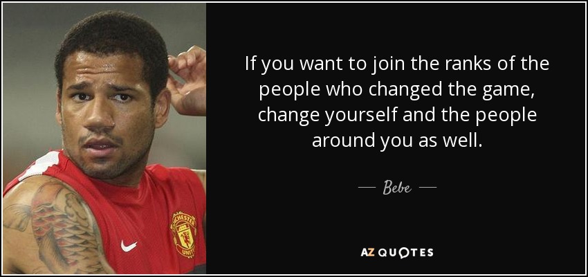 If you want to join the ranks of the people who changed the game, change yourself and the people around you as well. - Bebe