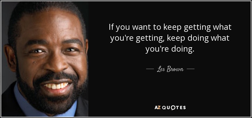 If you want to keep getting what you're getting, keep doing what you're doing. - Les Brown