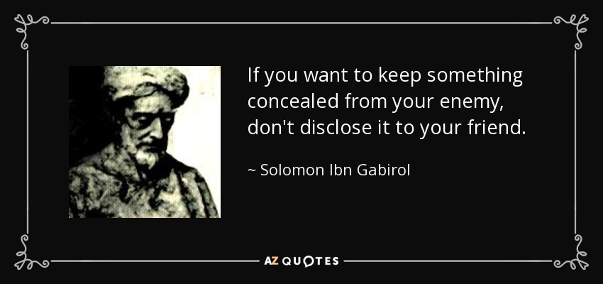 If you want to keep something concealed from your enemy, don't disclose it to your friend. - Solomon Ibn Gabirol