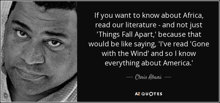 If you want to know about Africa, read our literature - and not just 'Things Fall Apart,' because that would be like saying, 'I've read 'Gone with the Wind' and so I know everything about America.' - Chris Abani