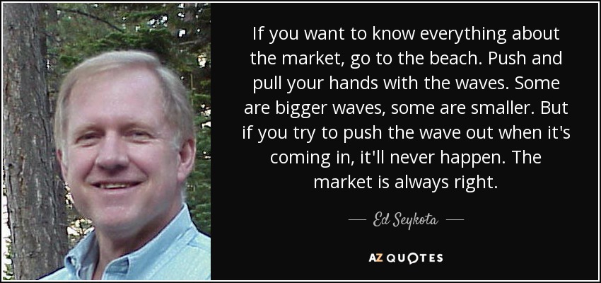 If you want to know everything about the market, go to the beach. Push and pull your hands with the waves. Some are bigger waves, some are smaller. But if you try to push the wave out when it's coming in, it'll never happen. The market is always right. - Ed Seykota