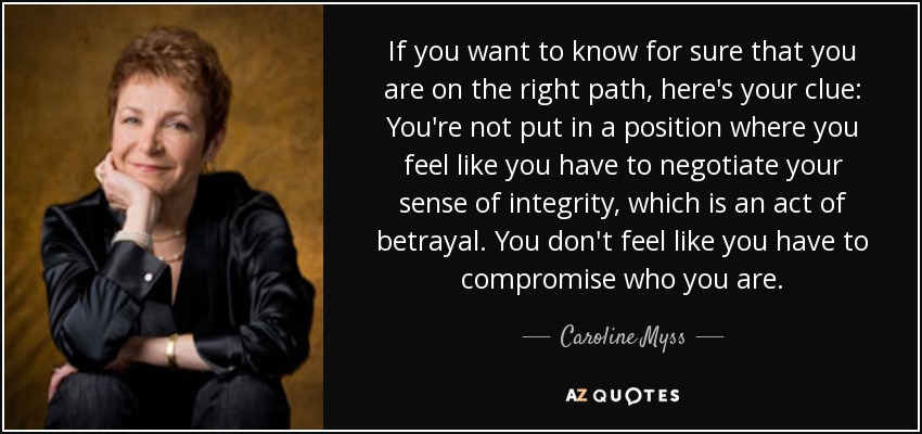 If you want to know for sure that you are on the right path, here's your clue: You're not put in a position where you feel like you have to negotiate your sense of integrity, which is an act of betrayal. You don't feel like you have to compromise who you are. - Caroline Myss