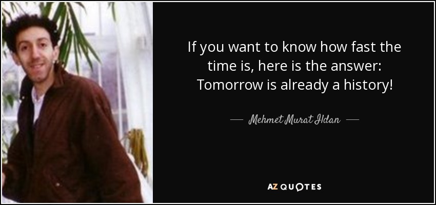 If you want to know how fast the time is, here is the answer: Tomorrow is already a history! - Mehmet Murat Ildan