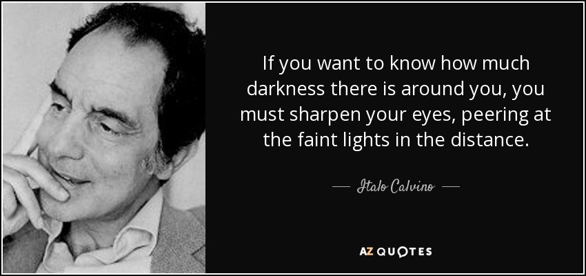 If you want to know how much darkness there is around you, you must sharpen your eyes, peering at the faint lights in the distance. - Italo Calvino