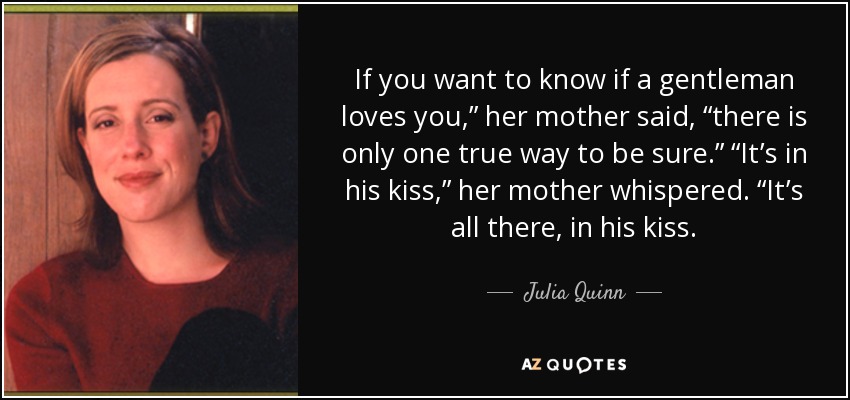 If you want to know if a gentleman loves you,” her mother said, “there is only one true way to be sure.” “It’s in his kiss,” her mother whispered. “It’s all there, in his kiss. - Julia Quinn