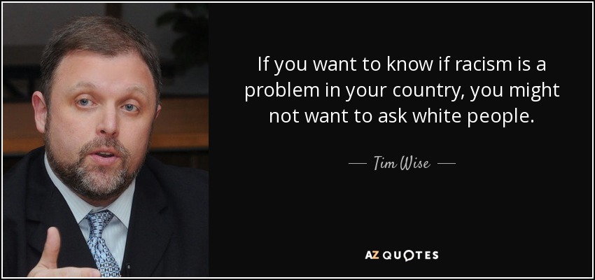 If you want to know if racism is a problem in your country, you might not want to ask white people. - Tim Wise