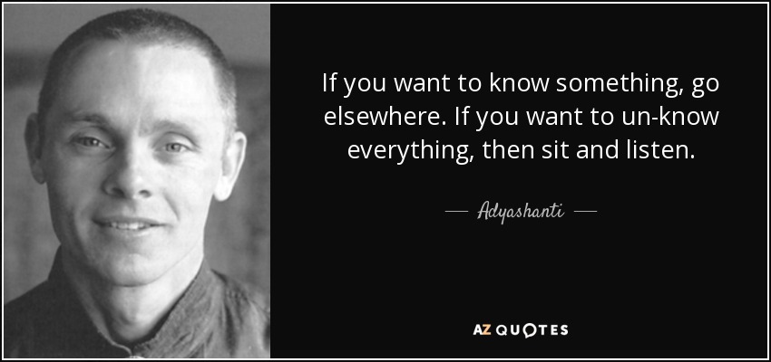 If you want to know something, go elsewhere. If you want to un-know everything, then sit and listen. - Adyashanti