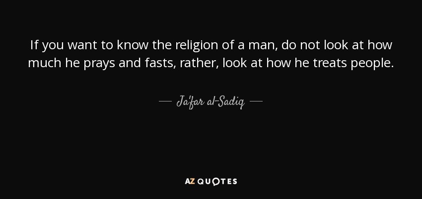 If you want to know the religion of a man, do not look at how much he prays and fasts, rather, look at how he treats people. - Ja'far al-Sadiq