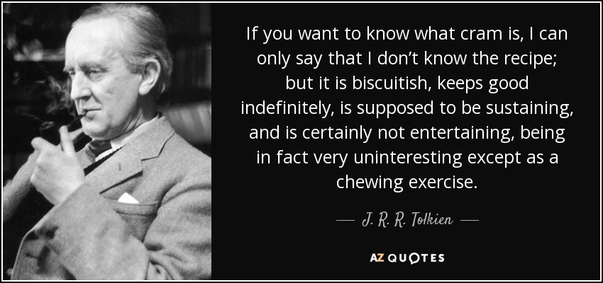 If you want to know what cram is, I can only say that I don’t know the recipe; but it is biscuitish, keeps good indefinitely, is supposed to be sustaining, and is certainly not entertaining, being in fact very uninteresting except as a chewing exercise. - J. R. R. Tolkien