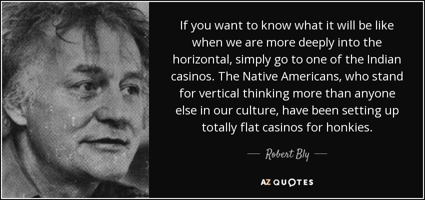 If you want to know what it will be like when we are more deeply into the horizontal, simply go to one of the Indian casinos. The Native Americans, who stand for vertical thinking more than anyone else in our culture, have been setting up totally flat casinos for honkies. - Robert Bly