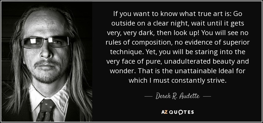 If you want to know what true art is: Go outside on a clear night, wait until it gets very, very dark, then look up! You will see no rules of composition, no evidence of superior technique. Yet, you will be staring into the very face of pure, unadulterated beauty and wonder. That is the unattainable Ideal for which I must constantly strive. - Derek R. Audette