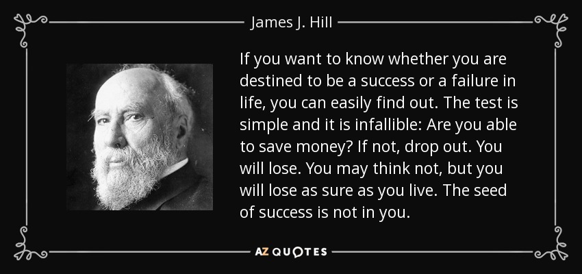 If you want to know whether you are destined to be a success or a failure in life, you can easily find out. The test is simple and it is infallible: Are you able to save money? If not, drop out. You will lose. You may think not, but you will lose as sure as you live. The seed of success is not in you. - James J. Hill