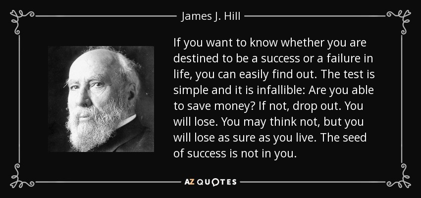 If you want to know whether you are destined to be a success or a failure in life, you can easily find out. The test is simple and it is infallible: Are you able to save money? If not, drop out. You will lose. You may think not, but you will lose as sure as you live. The seed of success is not in you. - James J. Hill