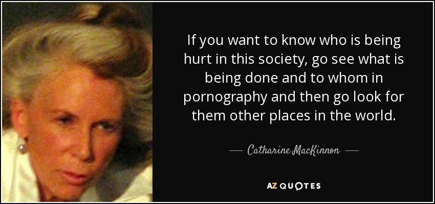 If you want to know who is being hurt in this society, go see what is being done and to whom in pornography and then go look for them other places in the world. - Catharine MacKinnon