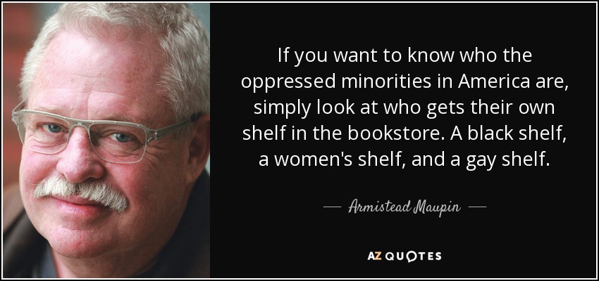 If you want to know who the oppressed minorities in America are, simply look at who gets their own shelf in the bookstore. A black shelf, a women's shelf, and a gay shelf. - Armistead Maupin
