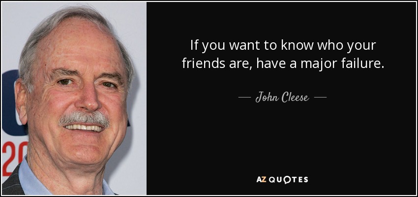 If you want to know who your friends are, have a major failure. - John Cleese