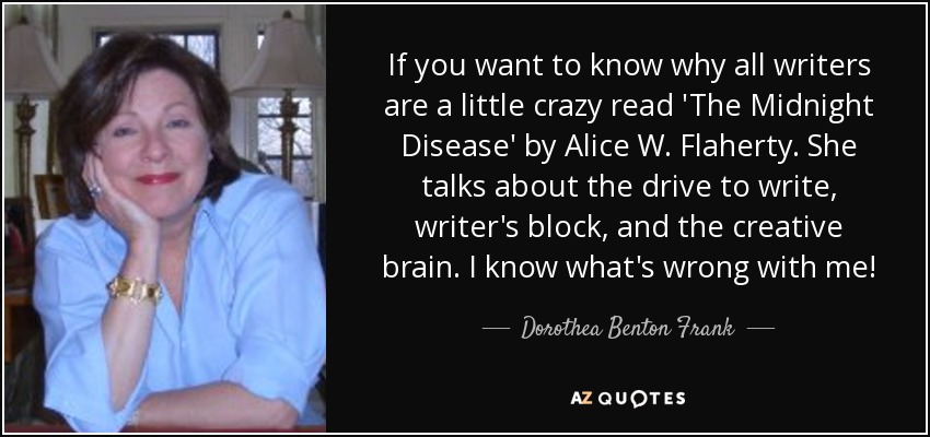 If you want to know why all writers are a little crazy read 'The Midnight Disease' by Alice W. Flaherty. She talks about the drive to write, writer's block, and the creative brain. I know what's wrong with me! - Dorothea Benton Frank