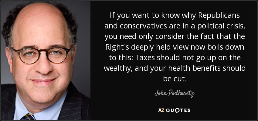 If you want to know why Republicans and conservatives are in a political crisis, you need only consider the fact that the Right's deeply held view now boils down to this: Taxes should not go up on the wealthy, and your health benefits should be cut. - John Podhoretz