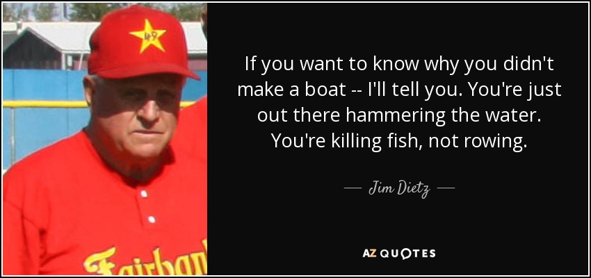 If you want to know why you didn't make a boat -- I'll tell you. You're just out there hammering the water. You're killing fish, not rowing. - Jim Dietz