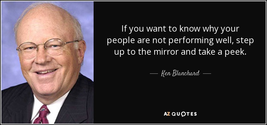 If you want to know why your people are not performing well, step up to the mirror and take a peek. - Ken Blanchard