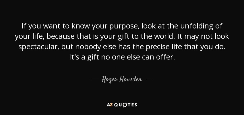If you want to know your purpose, look at the unfolding of your life, because that is your gift to the world. It may not look spectacular, but nobody else has the precise life that you do. It's a gift no one else can offer. - Roger Housden