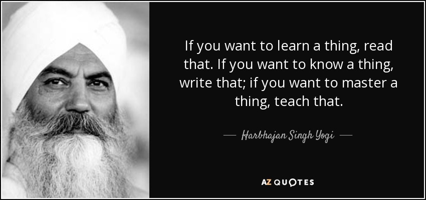 If you want to learn a thing, read that. If you want to know a thing, write that; if you want to master a thing, teach that. - Harbhajan Singh Yogi