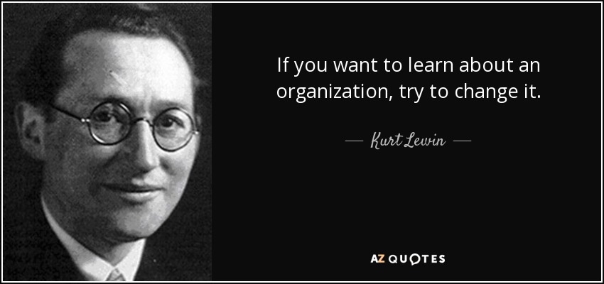 If you want to learn about an organization, try to change it. - Kurt Lewin