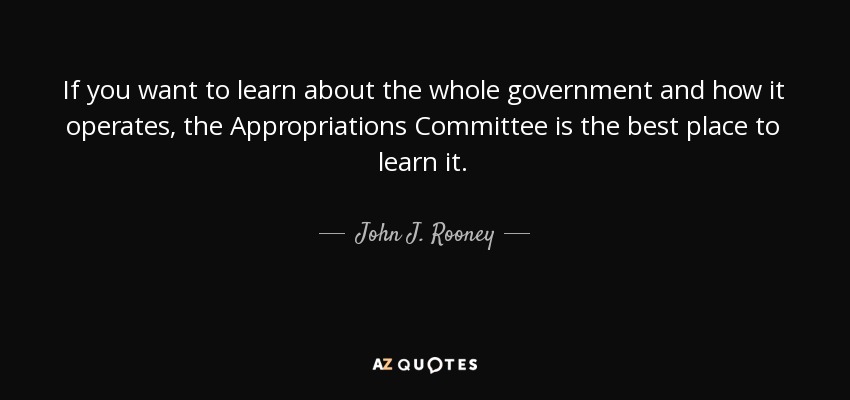 If you want to learn about the whole government and how it operates, the Appropriations Committee is the best place to learn it. - John J. Rooney
