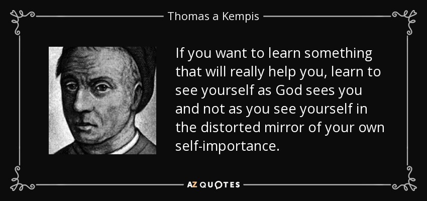 If you want to learn something that will really help you, learn to see yourself as God sees you and not as you see yourself in the distorted mirror of your own self-importance. - Thomas a Kempis