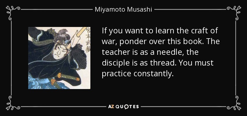 If you want to learn the craft of war, ponder over this book. The teacher is as a needle, the disciple is as thread. You must practice constantly. - Miyamoto Musashi