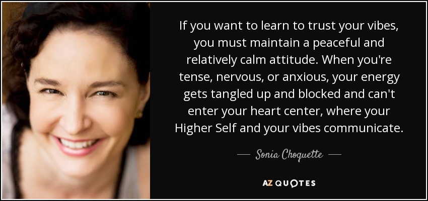 If you want to learn to trust your vibes, you must maintain a peaceful and relatively calm attitude. When you're tense, nervous, or anxious, your energy gets tangled up and blocked and can't enter your heart center, where your Higher Self and your vibes communicate. - Sonia Choquette