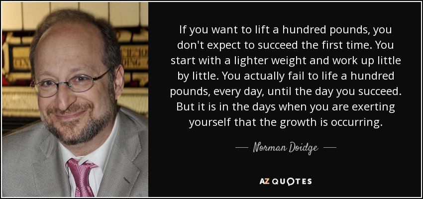 If you want to lift a hundred pounds, you don't expect to succeed the first time. You start with a lighter weight and work up little by little. You actually fail to life a hundred pounds, every day, until the day you succeed. But it is in the days when you are exerting yourself that the growth is occurring. - Norman Doidge