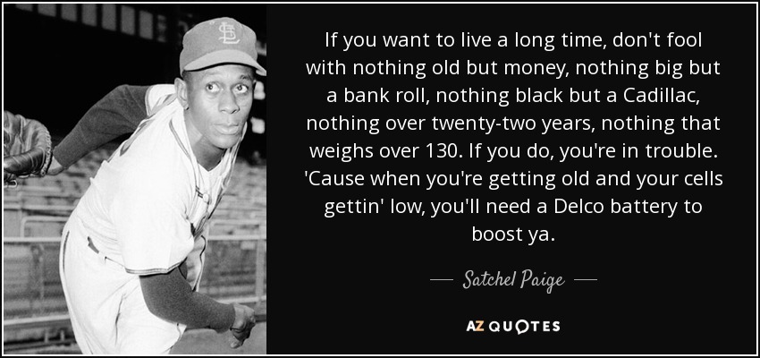 If you want to live a long time, don't fool with nothing old but money, nothing big but a bank roll, nothing black but a Cadillac, nothing over twenty-two years, nothing that weighs over 130. If you do, you're in trouble. 'Cause when you're getting old and your cells gettin' low, you'll need a Delco battery to boost ya. - Satchel Paige