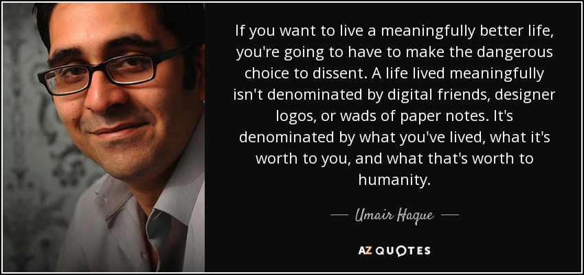 If you want to live a meaningfully better life, you're going to have to make the dangerous choice to dissent. A life lived meaningfully isn't denominated by digital friends, designer logos, or wads of paper notes. It's denominated by what you've lived, what it's worth to you, and what that's worth to humanity. - Umair Haque