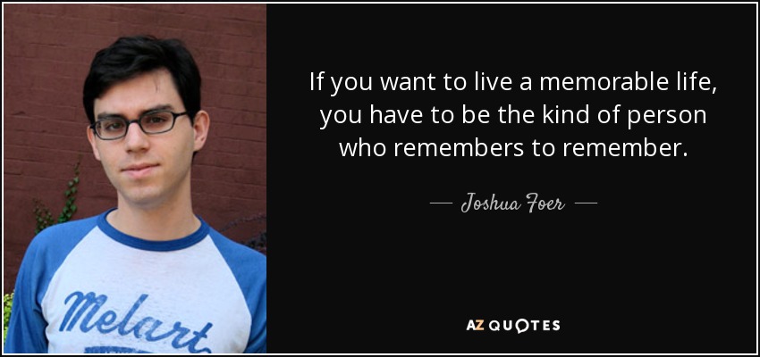 If you want to live a memorable life, you have to be the kind of person who remembers to remember. - Joshua Foer