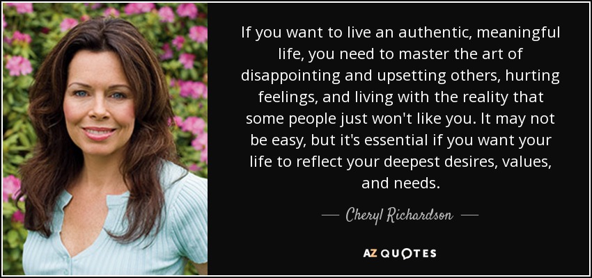If you want to live an authentic, meaningful life, you need to master the art of disappointing and upsetting others, hurting feelings, and living with the reality that some people just won't like you. It may not be easy, but it's essential if you want your life to reflect your deepest desires, values, and needs. - Cheryl Richardson