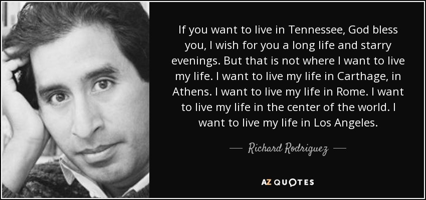 If you want to live in Tennessee, God bless you, I wish for you a long life and starry evenings. But that is not where I want to live my life. I want to live my life in Carthage, in Athens. I want to live my life in Rome. I want to live my life in the center of the world. I want to live my life in Los Angeles. - Richard Rodriguez